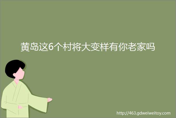 黄岛这6个村将大变样有你老家吗